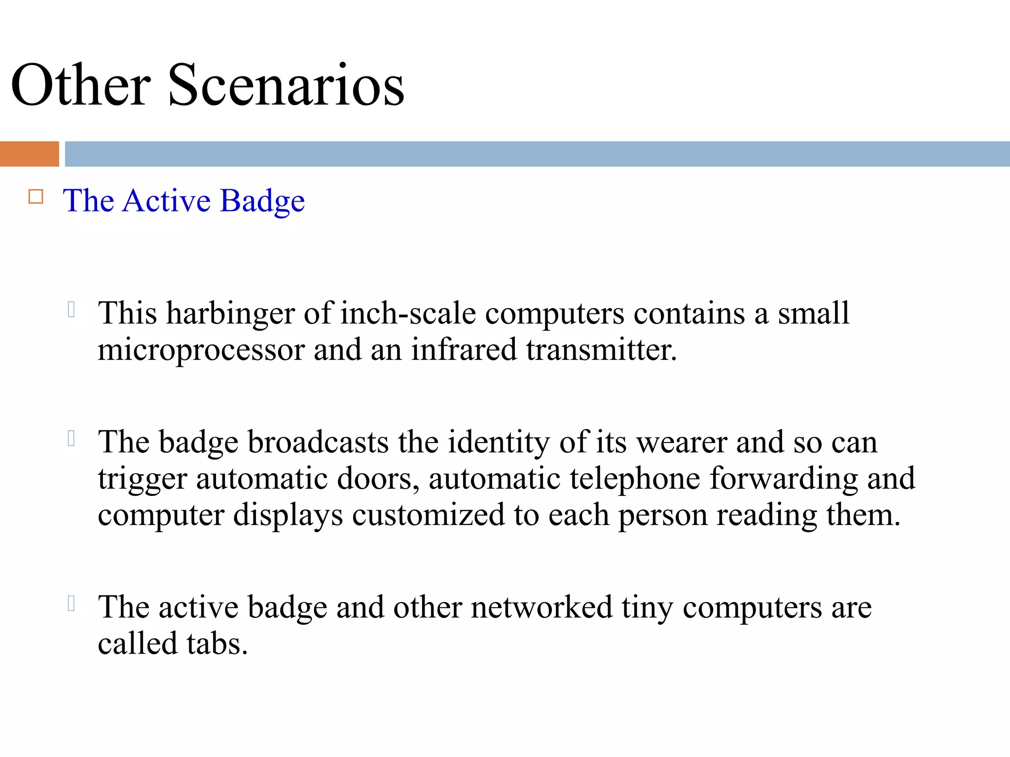 Other Scenarios
 The Active Badge
 This harbinger of inch-scale computers contains a small
microprocessor and an infrared transmitter.
 The badge broadcasts the identity of its wearer and so can
trigger automatic doors, automatic telephone forwarding and
computer displays customized to each person reading them.
 The active badge and other networked tiny computers are
called tabs.
 