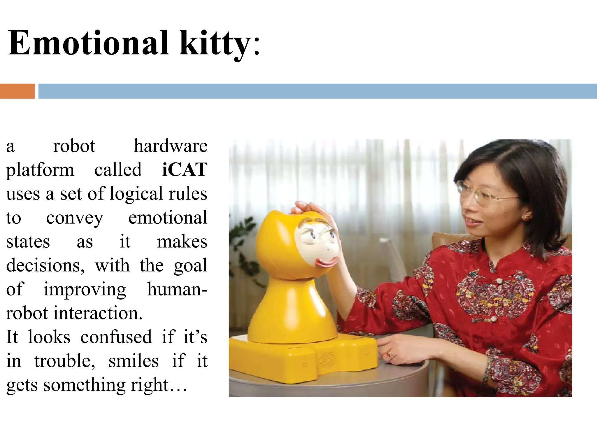a robot hardware
platform called iCAT
uses a set of logical rules
to convey emotional
states as it makes
decisions, with the goal
of improving human-
robot interaction.
It looks confused if it’s
in trouble, smiles if it
gets something right…
Emotional kitty:
 