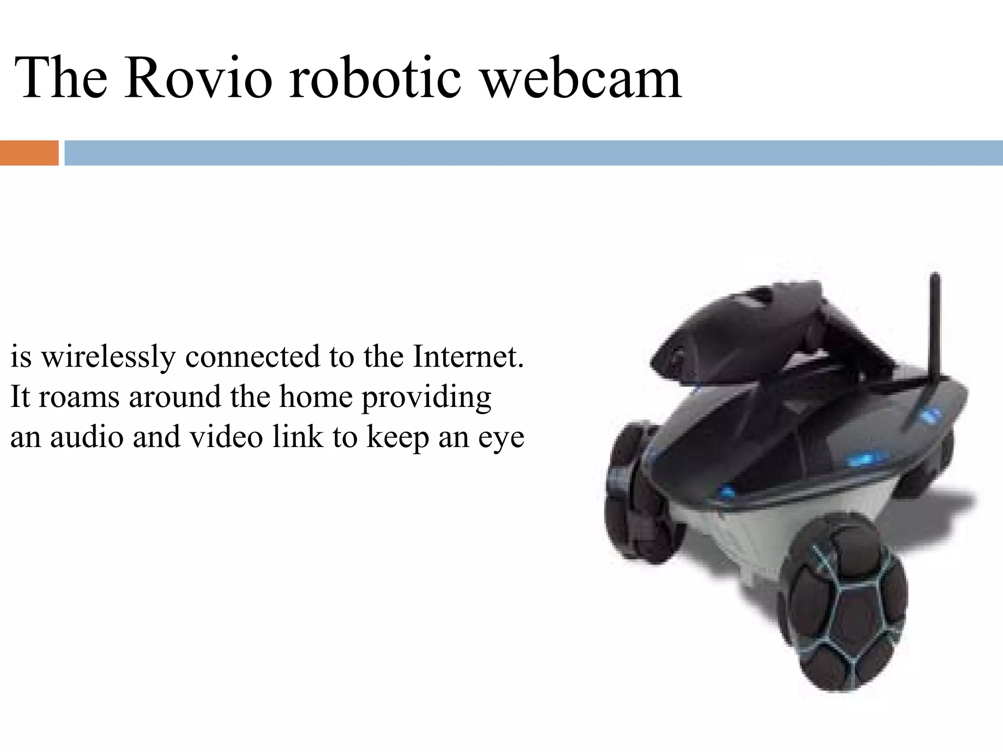 is wirelessly connected to the Internet.
It roams around the home providing
an audio and video link to keep an eye
The Rovio robotic webcam
 