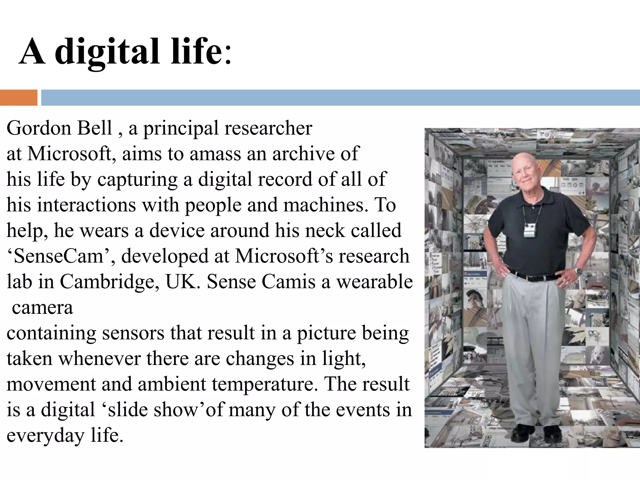 Gordon Bell , a principal researcher
at Microsoft, aims to amass an archive of
his life by capturing a digital record of all of
his interactions with people and machines. To
help, he wears a device around his neck called
‘SenseCam’, developed at Microsoft’s research
lab in Cambridge, UK. Sense Camis a wearable
camera
containing sensors that result in a picture being
taken whenever there are changes in light,
movement and ambient temperature. The result
is a digital ‘slide show’of many of the events in
everyday life.
A digital life:
 