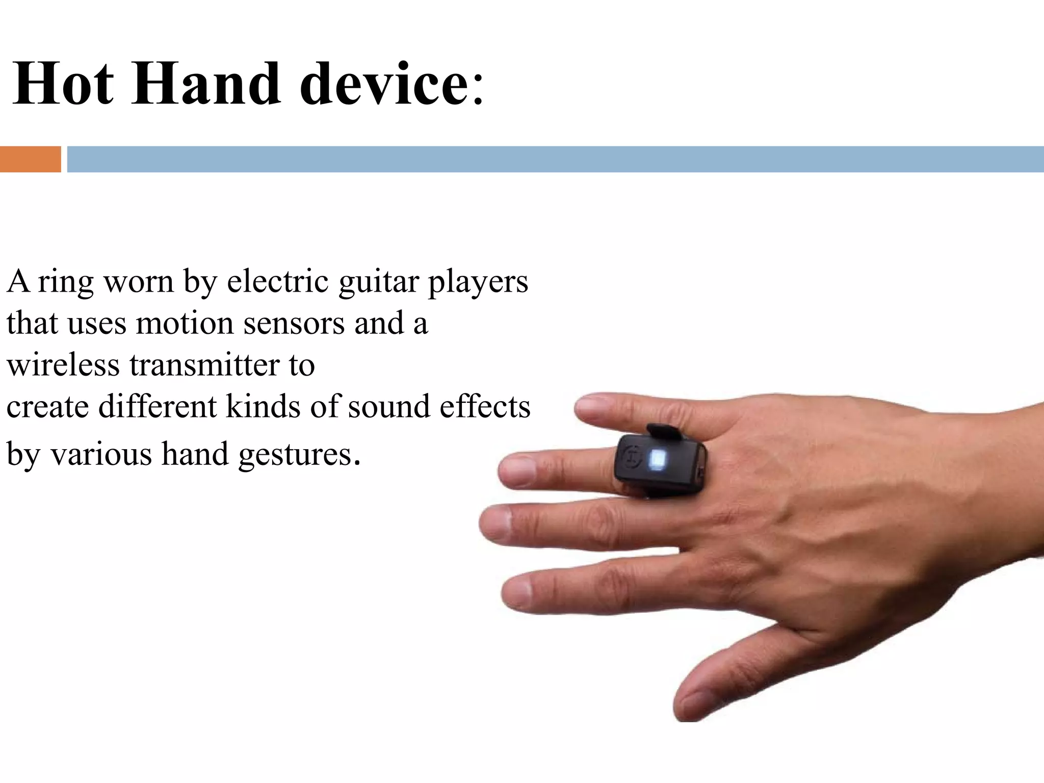 A ring worn by electric guitar players
that uses motion sensors and a
wireless transmitter to
create different kinds of sound effects
by various hand gestures.
Hot Hand device:
 