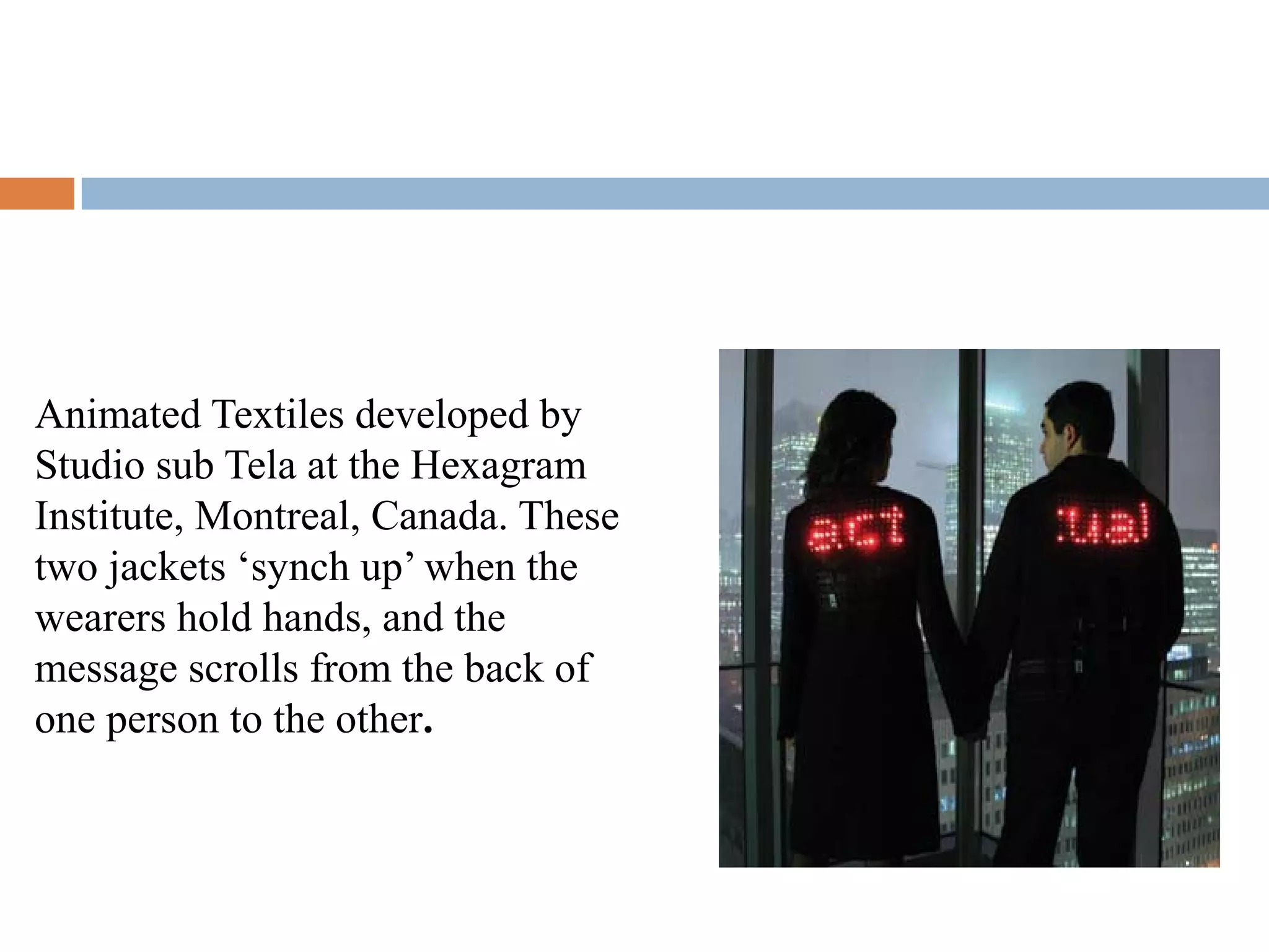Animated Textiles developed by
Studio sub Tela at the Hexagram
Institute, Montreal, Canada. These
two jackets ‘synch up’ when the
wearers hold hands, and the
message scrolls from the back of
one person to the other.
 