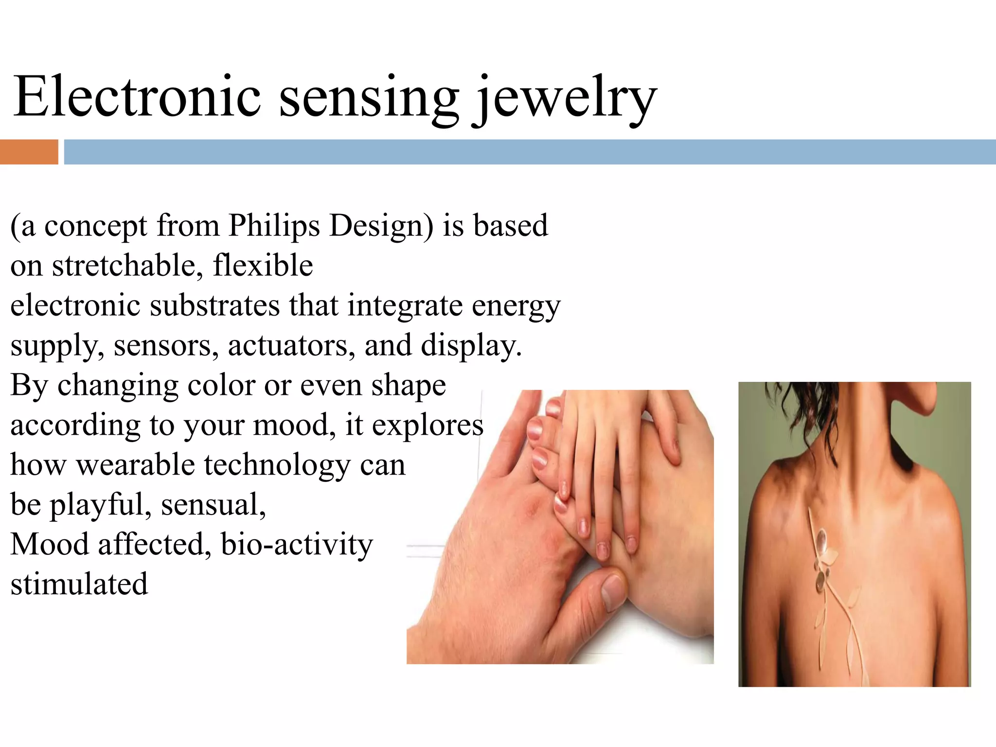 (a concept from Philips Design) is based
on stretchable, flexible
electronic substrates that integrate energy
supply, sensors, actuators, and display.
By changing color or even shape
according to your mood, it explores
how wearable technology can
be playful, sensual,
Mood affected, bio-activity
stimulated
Electronic sensing jewelry
 