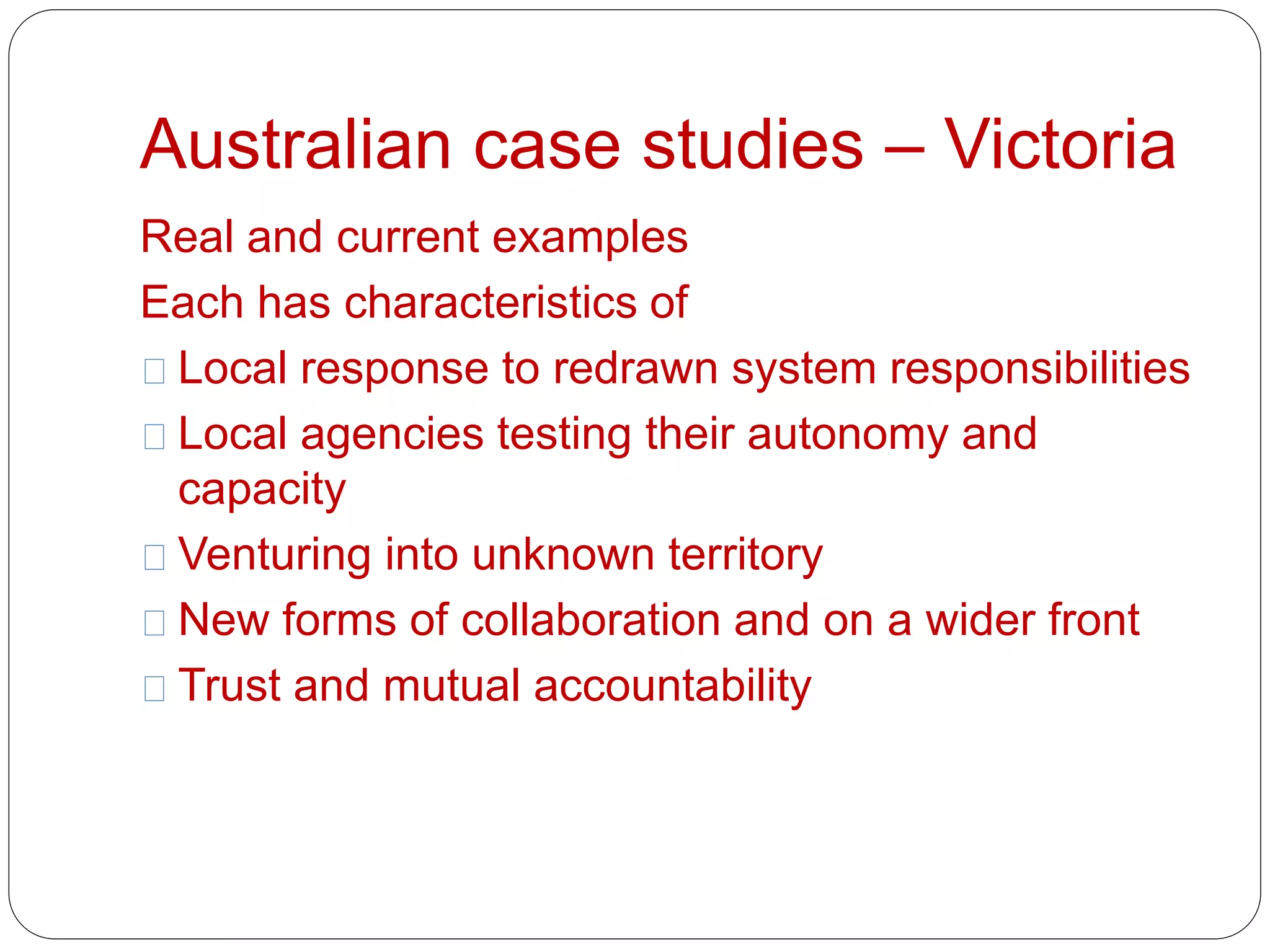 Australian case studies – Victoria 
Real and current examples 
Each has characteristics of 
Local response to redrawn system responsibilities 
Local agencies testing their autonomy and 
capacity 
Venturing into unknown territory 
New forms of collaboration and on a wider front 
Trust and mutual accountability 
 