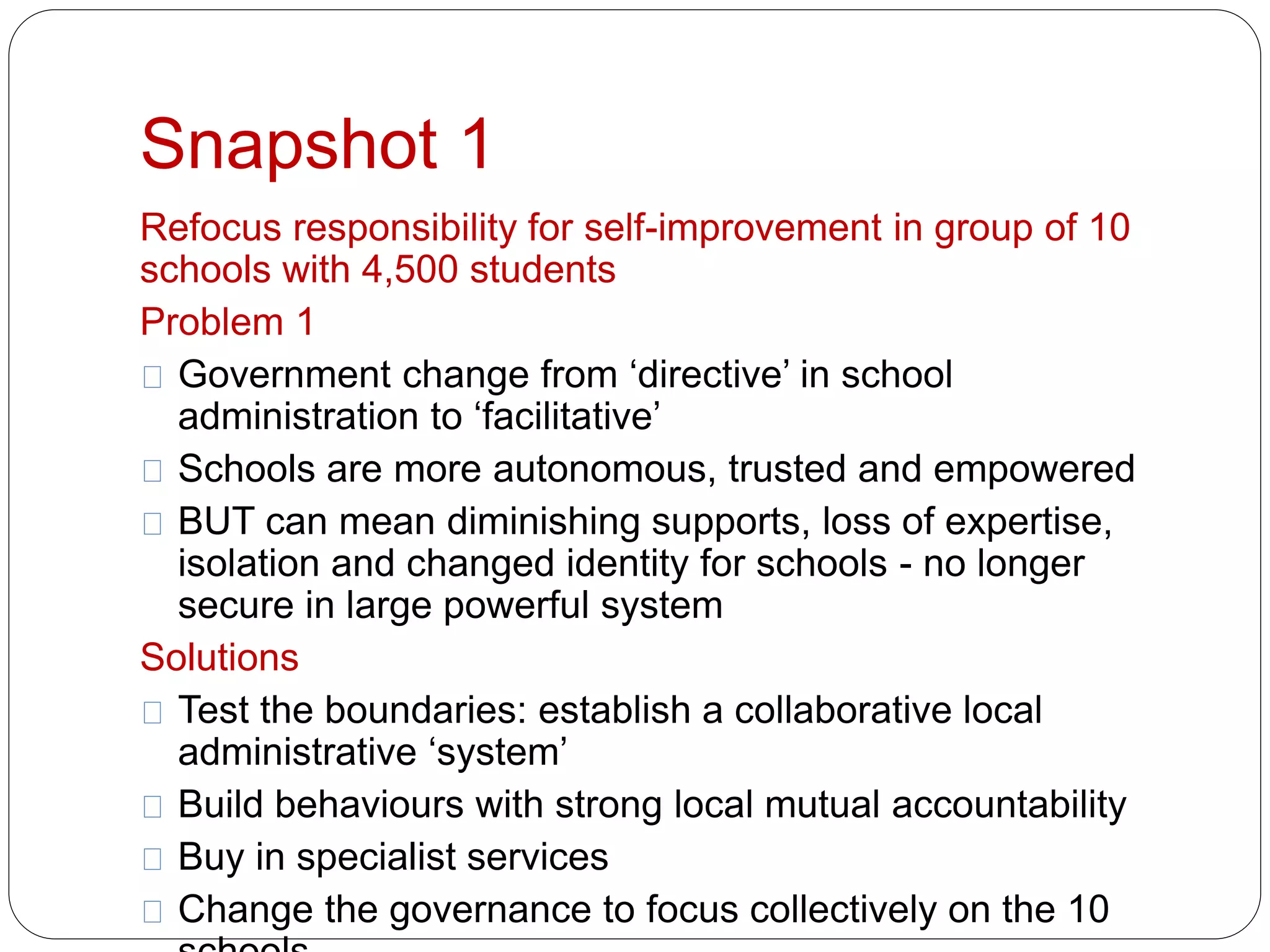 Snapshot 1 
Refocus responsibility for self-improvement in group of 10 
schools with 4,500 students 
Problem 1 
Government change from ‘directive’ in school 
administration to ‘facilitative’ 
Schools are more autonomous, trusted and empowered 
BUT can mean diminishing supports, loss of expertise, 
isolation and changed identity for schools - no longer 
secure in large powerful system 
Solutions 
Test the boundaries: establish a collaborative local 
administrative ‘system’ 
Build behaviours with strong local mutual accountability 
Buy in specialist services 
Change the governance to focus collectively on the 10 
schools 
 