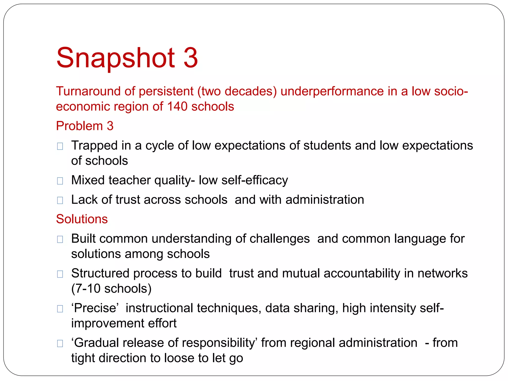 Snapshot 3 
Turnaround of persistent (two decades) underperformance in a low socio-economic 
region of 140 schools 
Problem 3 
Trapped in a cycle of low expectations of students and low expectations 
of schools 
Mixed teacher quality- low self-efficacy 
Lack of trust across schools and with administration 
Solutions 
Built common understanding of challenges and common language for 
solutions among schools 
Structured process to build trust and mutual accountability in networks 
(7-10 schools) 
‘Precise’ instructional techniques, data sharing, high intensity self-improvement 
effort 
‘Gradual release of responsibility’ from regional administration - from 
tight direction to loose to let go 
 