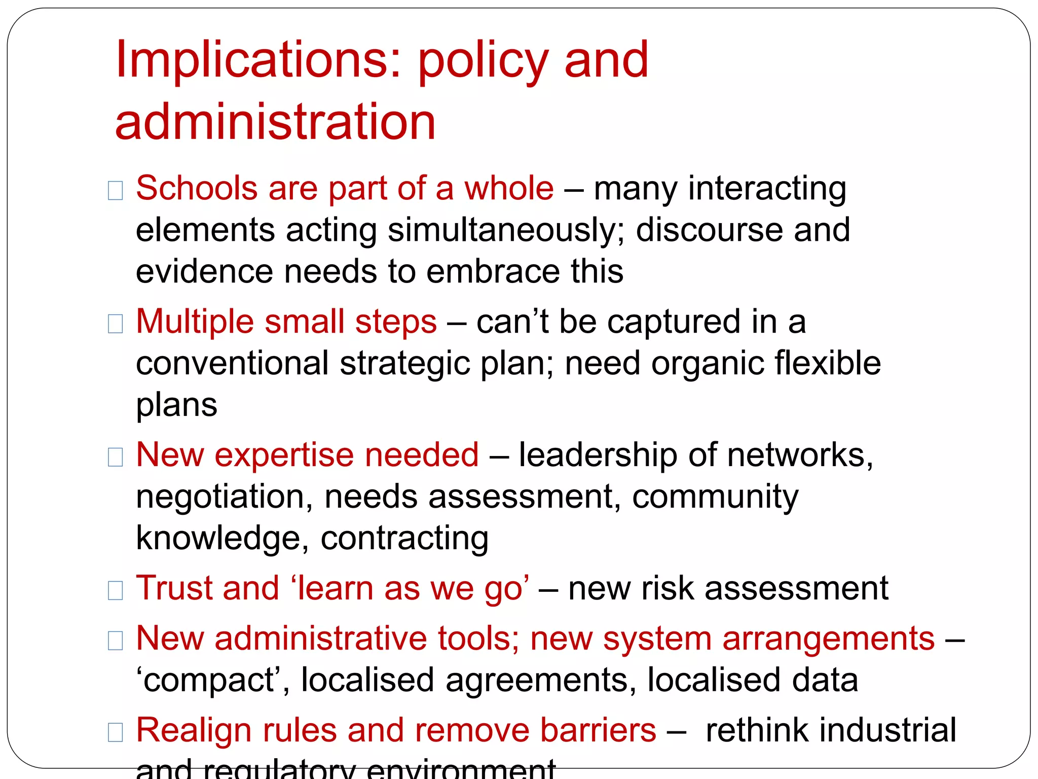 Implications: policy and 
administration 
Schools are part of a whole – many interacting 
elements acting simultaneously; discourse and 
evidence needs to embrace this 
Multiple small steps – can’t be captured in a 
conventional strategic plan; need organic flexible 
plans 
New expertise needed – leadership of networks, 
negotiation, needs assessment, community 
knowledge, contracting 
Trust and ‘learn as we go’ – new risk assessment 
New administrative tools; new system arrangements – 
‘compact’, localised agreements, localised data 
Realign rules and remove barriers – rethink industrial 
and regulatory environment 
