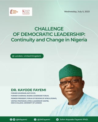 CHALLENGE
OF DEMOCRATIC LEADERSHIP:
Continuity and Change in Nigeria
DR. KAYODE FAYEMI
FORMER GOVERNOR, EKITI STATE,
FORMER CHAIRMAN, NIGERIA GOVERNORS’ FORUM,
PIONEER PRESIDENT, FORUM OF REGIONS OF AFRICA (FORAF),
VISITING PROFESSOR, AFRICA LEADERSHIP CENTRE,
KING'S COLLEGE, UNIVERSITY OF LONDON
@ London, United Kingdom
Wednesday, July 5, 2023
@kfayemi @JKFayemi John Kayode Fayemi PhD.
 