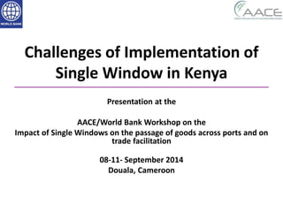 Challenges of Implementation of
Single Window in Kenya
Presentation at the
AACE/World Bank Workshop on the
Impact of Single Windows on the passage of goods across ports and on
trade facilitation
08-11- September 2014
Douala, Cameroon
 