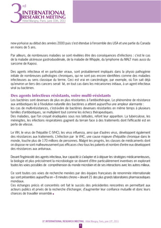 8
3rd
INTERNATIONAL RESEARCH MEETING - Hôtel Marigny, Paris, june 10th
, 20113rd
INTERNATIONAL RESEARCH MEETING - Hôtel Marigny, Paris, june 10th
, 2011
INTERNATIONAL
RESEARCH MEETING
Hôtel Marigny, Paris, june 10th, 20113
rd
new-yorkaise au début des années 2000 puis s’est étendue à l’ensemble des USA et une partie du Canada
en moins de 5 ans.
Par ailleurs, de nombreuses maladies se sont révélées être des conséquences d’infections : c’est le cas
de la maladie ulcéreuse gastroduodénale, de la maladie de Whipple, du lymphome du MALT mais aussi du
sarcome de Kaposi.
Des agents infectieux et en particulier viraux, sont probablement impliqués dans la physio pathogénie
initiale de nombreuses pathologies chroniques, qui ne sont pas encore identiﬁées comme des maladies
infectieuses au sens classique du terme. Ceci est vrai en cancérologie, par exemple, où l’on sait déjà
qu’environ un tiers des cancers serait lié, en tout cas dans les mécanismes initiaux, à un agent infectieux
viral ou bactérien.
Des agents infectieux résistants, voire multi-résistants
Les bactéries sont devenues de plus en plus résistantes à l’antibiothérapie. Le phénomène de résistance
aux antibiotiques lié à l’évolution naturelle des bactéries a atteint aujourd’hui une ampleur alarmante :
les cas de multi-résistances, c’est-à-dire de bactéries devenues résistantes en même temps à plusieurs
familles d’antibiotiques, se multiplient tout comme les échecs thérapeutiques.
Des maladies, que l’on croyait éradiquées sous nos latitudes, refont leur apparition. La tuberculose, les
méningites, les infections respiratoires gagnent du terrain face à des traitements dont l’efﬁcacité est en
perte de vitesse.
Le VIH, le virus de l’hépatite C (VHC), les virus inﬂuenza, ainsi que d’autres virus, développent également
des résistances aux traitements. L’infection par le VHC, une cause majeure d’hépatite chronique dans le
monde, touche plus de 170 millions de personnes. Malgré les progrès, les classes de médicaments dont
on dispose ne sont malheureusement pas efﬁcaces chez tous les patients et nombre d’entre eux développent
des résistances aux antiviraux.
Devant l’ingéniosité des agents infectieux, leur capacité à s’adapter et à déjouer les stratégies médicamenteuses,
la biologie et plus précisément la microbiologie se doivent d’être particulièrement inventives en explorant
toutes les voies possibles de compréhension du monde microbien et de ses interactions avec les autres milieux.
Ce sont toutes ces voies de recherche menées par des équipes françaises de renommée internationale
qui sont présentées aujourd’hui en « 8 minutes chrono » devant 21 des plus grands laboratoires pharmaceutiques
mondiaux.
Ces échanges précis et concentrés ont fait le succès des précédentes rencontres en permettant aux
acteurs publics et privés de la recherche d’échanger, d’augmenter leur conﬁance mutuelle et donc leurs
chances de travailler ensemble
 