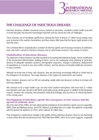 9
3rd
INTERNATIONAL RESEARCH MEETING - Hôtel Marigny, Paris, june 10th
, 2011
INTERNATIONAL
RESEARCH MEETING
Hôtel Marigny, Paris, june 10th, 20113
rd
THE CHALLENGE OF INFECTIOUS DISEASES
Infectious diseases, whether caused by viruses, bacteria or parasites, constitute a public health issue that
in recent decades has become increasingly important and has raised new sets of challenges.
These diseases are of worldwide signiﬁcance, claiming the lives of almost 17 million human beings each
year, primarily in the southern hemisphere, and there seems little hope that this ﬁgure might decline in the
next few years.
The combined effects of globalisation, evolution of infective agents and increasing resistance to antibiotics
have seen both a spread in infectious diseases and an unfortunate increase in the number of victims.
Globalisation of infectious diseases
The expansion of these diseases has been favoured by increasing international exchange, human modiﬁcation
of the environment (deforestation, building of dams, and so on), inadequate urban planning (in particular,
absence of adequate sanitation systems), demographic expansion, changes in behaviour, displacement
of populations as a result of war and conﬂict, famines, and the absence of durable healthcare structures
in many countries.
Although we know how to treat «old» diseases, they are becoming increasingly difﬁcult to control due to
the emergence of resistance. Two major diseases in this regard are tuberculosis and malaria.
More «modern» diseases such as HIV are spreading rapidly while new diseases continue to emerge with
alarming regularity.
HIV continues to be a major health issue, not only in the southern hemisphere, with more than 2.7 million
new infections each year, but also in the North, particularly among certain groups. In addition to the therapeutic
aspects, research into screening, new preventive medical technologies and vaccines is of critical importance
in the coming years.
Development of infectious agents: the emergence of new viruses and the
spread of endemic areas
Since the start of the 1980s, we have witnessed the emergence of new infectious agents such as Legionella,
SARS, Ebola and Marburg viruses, and H1N1 inﬂuenza, prompting fears of a major new epidemic comparable
with the Spanish ﬂu epidemic of 1918, which claimed 30 million lives.
Their emergence is enhanced by changes in the proﬁle of these infectious diseases: they are now ﬂourishing
in areas where they did not previously exist. West Nile fever (WNF), which as its name suggests, originated
 