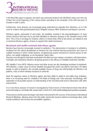 010
3rd
INTERNATIONAL RESEARCH MEETING - Hôtel Marigny, Paris, june 10th
, 2011
INTERNATIONAL
RESEARCH MEETING
Hôtel Marigny, Paris, june 10th, 20113
rd
in the West Nile region in Uganda, and which was previously limited to the Old World, broke out in the city
of New York at the beginning of this century before spreading to the remainder of the USA and parts of
Canada in under 5 years.
Furthermore, many diseases are increasingly being understood to originate from infections, as it is the
case for instance with gastroduodenal ulcer, Whipple’s disease, MALT lymphoma and Kaposi’s sarcoma.
Infectious agents, particularly of viral origin, are doubtless involved in the physiopathogenics of many
chronic diseases that have not as yet been identiﬁed as infectious diseases in the standard sense of the
term. This is true in oncology for instance, where it is known that a third of all cancers are related to viral
or bacterial infectious agents, at least as regards their initial mechanisms.
Resistant and multi-resistant infectious agents
Bacteria have become increasingly resistant to antibiotics. The phenomenon of resistance to antibiotics
resulting from the natural development of bacteria has now reached alarming proportions and cases of
multiple resistance in which certain bacteria, simultaneously acquire resistance to several classes of anti-
biotics, are rapidly multiplying, as are therapeutic failure rates.
Diseases once thought to have been eradicated in the West are now making a comeback, with tuberculosis,
meningitis and respiratory infections all gaining ground as the efﬁcacy of available treatments dwindles.
HIV, hepatitis C virus (HCV), inﬂuenza viruses and other viruses are also developing resistance to treatment.
HCV infection, a major cause of chronic hepatitis throughout the world, now affects more than 170 million
people. In spite of progress, the currently available classes of drugs are unfortunately not effective in all
patients, many of whom develop resistance to antivirals.
Given the ingenious nature of infectious agents and their ability to adapt to and nullify drug strategies,
there is an increasing need for creativity in the ﬁelds of biology and, more precisely, microbiology, with
exploration of all possible avenues of understanding of the microbial world and its interactions with other
environments.
It is in fact these avenues of research investigated by French teams of international renown that will be
presented today in a «8 minutes ﬂat» session each, in front of 21 of the world’s leading pharmaceutical companies.
These precise and focused exchanges have been instrumental to the success of the previous International
Research Meetings, allowing actors from the public and private research spheres to exchange ideas, build
mutual conﬁdence and increase the possibilities together
 