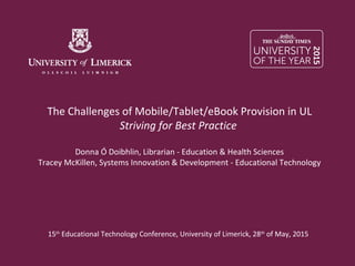 The Challenges of Mobile/Tablet/eBook Provision in UL
Striving for Best Practice
Donna Ó Doibhlin, Librarian - Education & Health Sciences
Tracey McKillen, Systems Innovation & Development - Educational Technology
15th
Educational Technology Conference, University of Limerick, 28th
of May, 2015
 