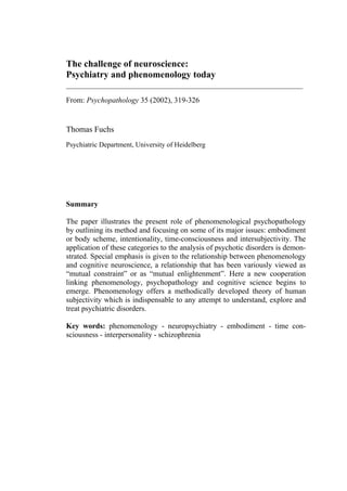 The challenge of neuroscience:
Psychiatry and phenomenology today
__________________________________________________________
From: Psychopathology 35 (2002), 319-326
Thomas Fuchs
Psychiatric Department, University of Heidelberg
Summary
The paper illustrates the present role of phenomenological psychopathology
by outlining its method and focusing on some of its major issues: embodiment
or body scheme, intentionality, time-consciousness and intersubjectivity. The
application of these categories to the analysis of psychotic disorders is demon-
strated. Special emphasis is given to the relationship between phenomenology
and cognitive neuroscience, a relationship that has been variously viewed as
“mutual constraint” or as “mutual enlightenment”. Here a new cooperation
linking phenomenology, psychopathology and cognitive science begins to
emerge. Phenomenology offers a methodically developed theory of human
subjectivity which is indispensable to any attempt to understand, explore and
treat psychiatric disorders.
Key words: phenomenology - neuropsychiatry - embodiment - time con-
sciousness - interpersonality - schizophrenia
 