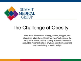 The Challenge of Obesity
     Meet Kara Richardson Whitely, author, blogger, and
    plus-sized adventurer. Hear from Kara's physician, Dr.
     Jacqueline Meyer, on the obesity epidemic and learn
    about the important role of physical activity in achieving
                and maintaining a health weight
 