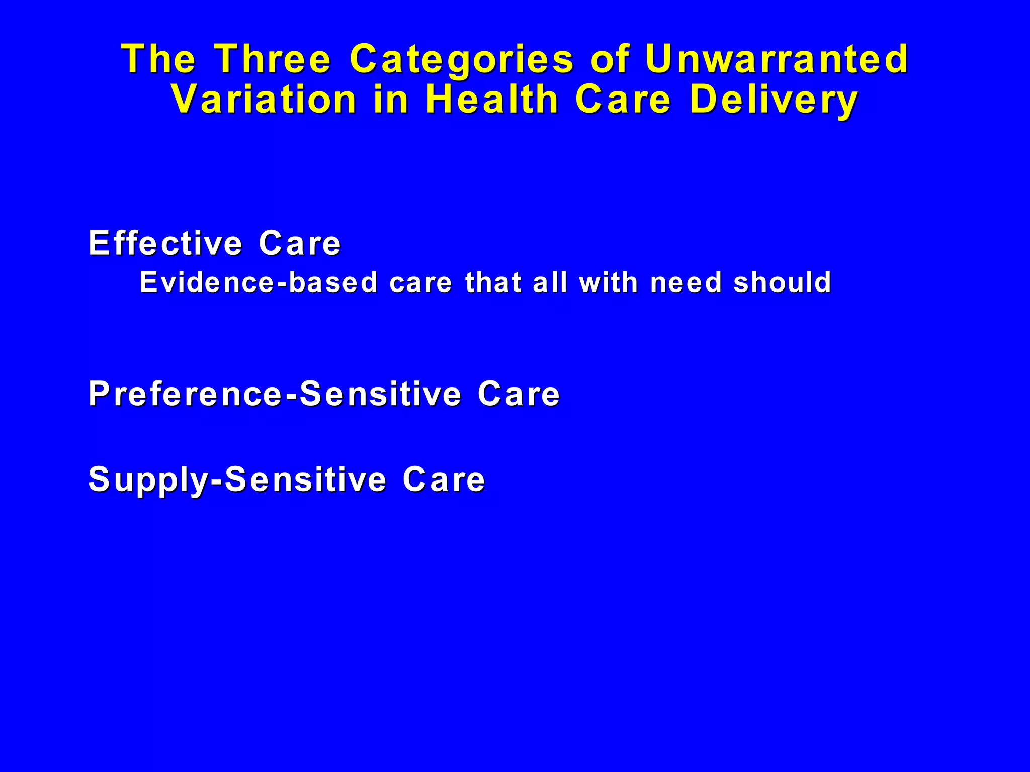 The Three Categories of Unwarranted Variation in Health Care Delivery Effective Care Evidence-based care that all with need should receive  Preference-Sensitive Care Supply-Sensitive Care 