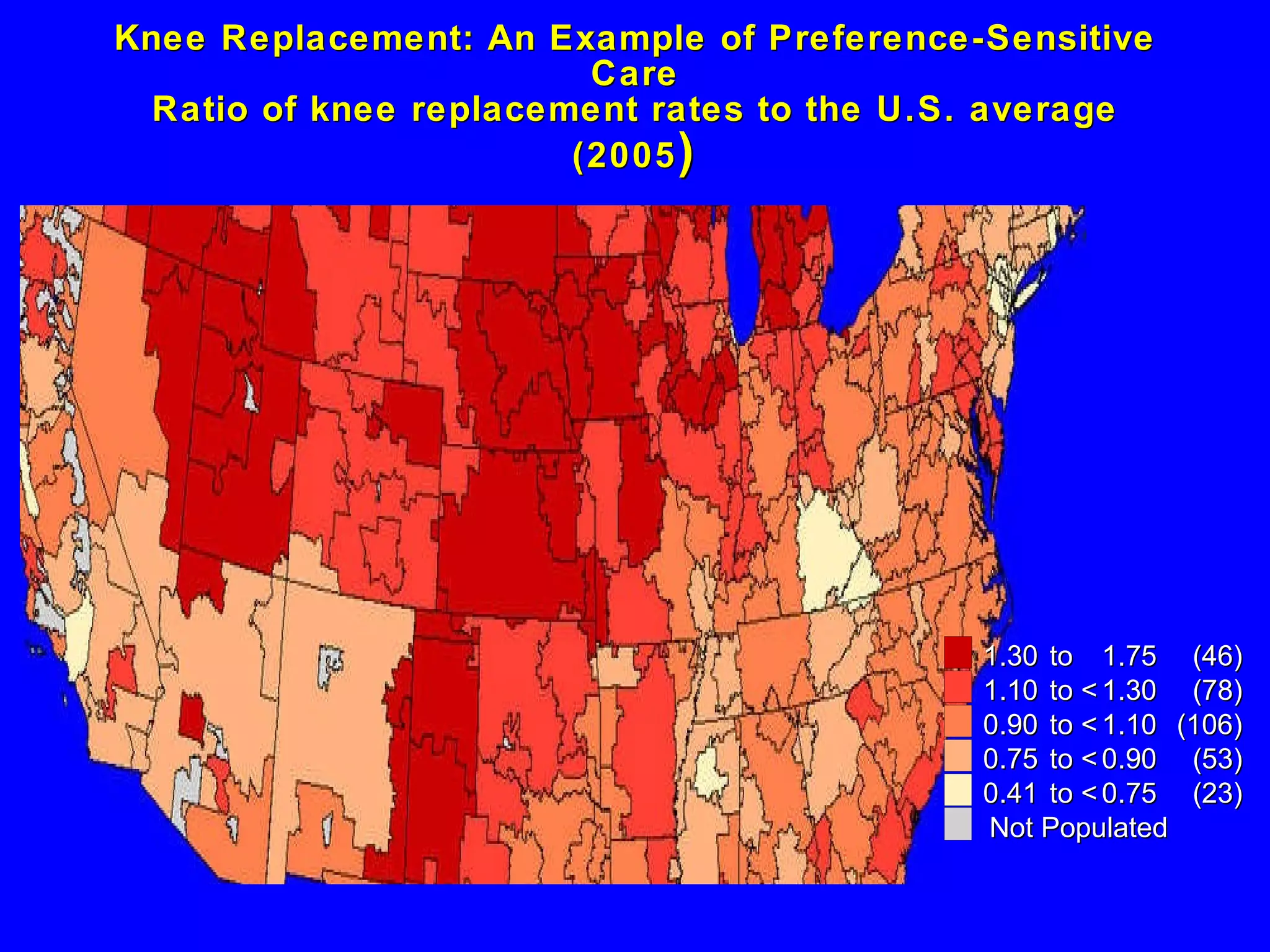 Knee Replacement: An Example of Preference-Sensitive Care Ratio of knee replacement rates to the U.S. average (2005 ) 1 .30 to  1 .75 (46) 1 .10 to <  1 .30 (78) 0 .90 to <  1 .10 (106) 0 .75 to <  0 .90 (53) 0 .41 to <  0 .75 (23) Not Populated 
