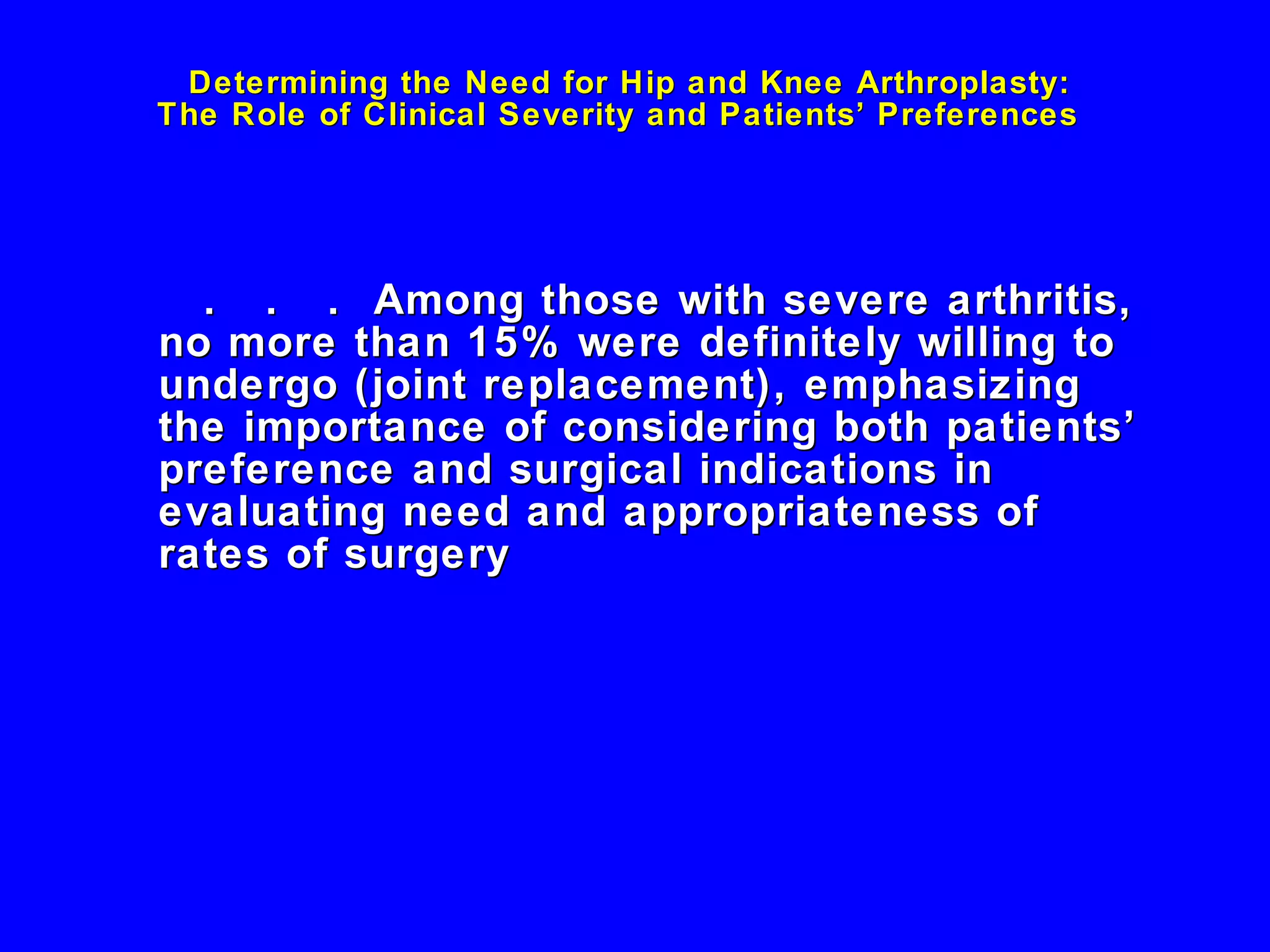 Determining the Need for Hip and Knee Arthroplasty:  The Role of Clinical Severity and Patients’ Preferences  .  .  .  Among those with severe arthritis, no more than 15% were definitely willing to undergo (joint replacement), emphasizing the importance of considering both patients’ preference and surgical indications in evaluating need and appropriateness of rates of surgery 