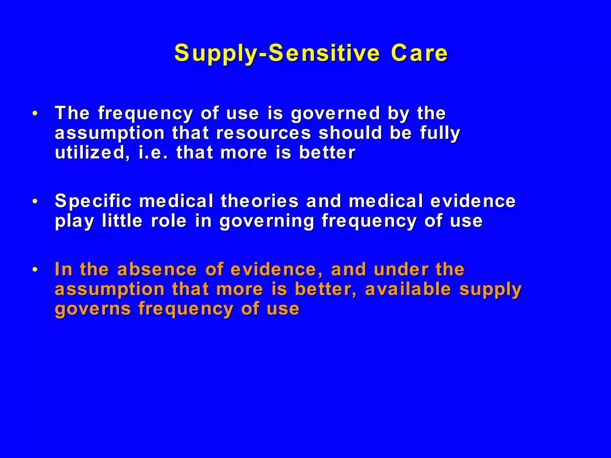 Supply-Sensitive Care  The frequency of use is governed by the assumption that resources should be fully utilized, i.e. that more is better Specific medical theories and medical evidence play little role in governing frequency of use In the absence of evidence, and under the assumption that more is better, available supply governs frequency of use 