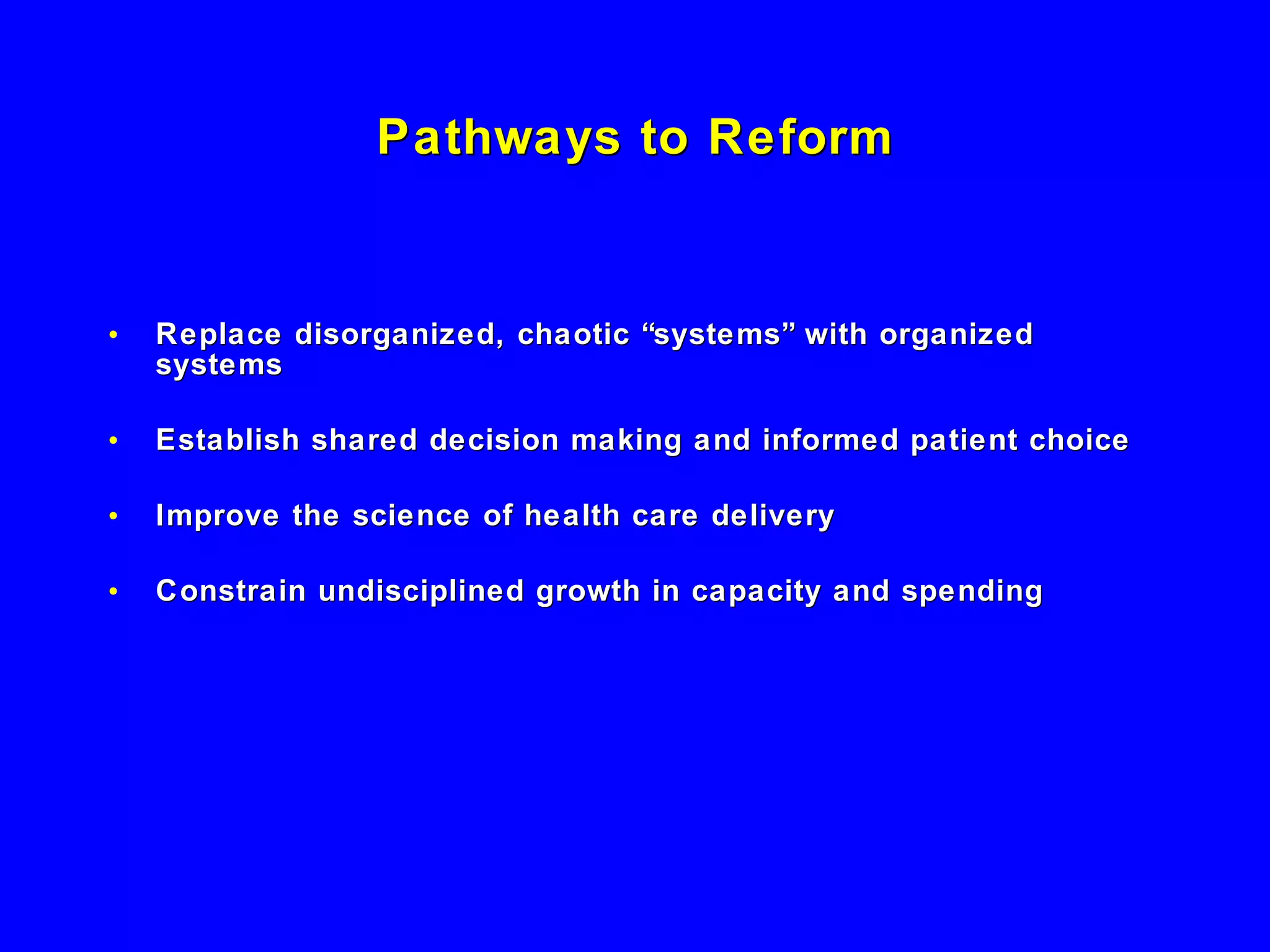 Pathways to Reform Replace disorganized, chaotic “systems” with organized systems Establish shared decision making and informed patient choice Improve the science of health care delivery  Constrain undisciplined growth in capacity and spending 