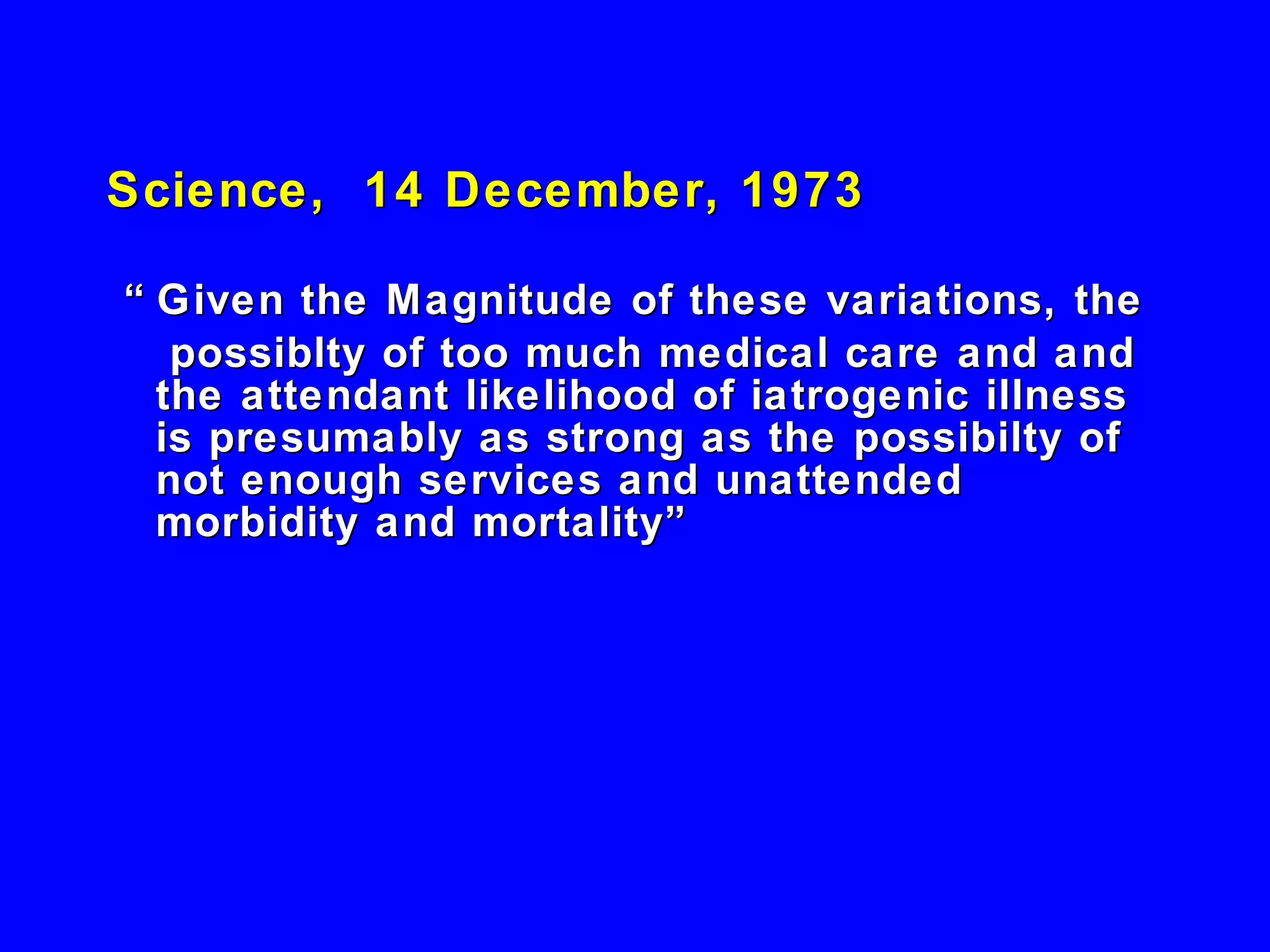 Science,  14 December, 1973 “  Given the Magnitude of these variations, the possiblty of too much medical care and and the attendant likelihood of iatrogenic illness is presumably as strong as the possibilty of not enough services and unattended morbidity and mortality” 