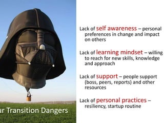 Lack of self awareness – personal
                          preferences in change and impact
                          on others

                        Lack of learning mindset – willing
                          to reach for new skills, knowledge
                          and approach

                        Lack of support – people support
                          (boss, peers, reports) and other
                          resources

                        Lack of personal practices –
                          resiliency, startup routine
ur Transition Dangers
 