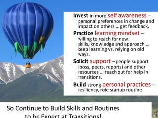 Invest in more self awareness –
                         personal preferences in change and
                         impact on others … get feedback.
                       Practice learning mindset –
                         willing to reach for new
                         skills, knowledge and approach …
                         keep learning vs. relying on old
                         ways.
                       Solicit support – people support
                         (boss, peers, reports) and other
                         resources … reach out for help in
                         transitions.
                       Build strong personal practices –
                         resiliency, role startup routine


So Continue to Build Skills and Routines
 