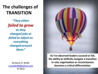 The challenges of
 TRANSITION
     “They either
  failed to grow
        as they
   changed jobs or
  failed to adjust as
      everything
   changed around
        them.”
                          As I’ve observed leaders succeed or fail,
                         the ability to skillfully navigate a transition
     By Kevin D. Wilde     In role, organization or circumstances
  runwilde98@yahoo.com        becomes a critical differentiator.
          © 2013
                         1
 