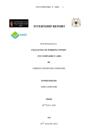 ETS COMPAORE P. ABEL    1




 INTERNSHIP REPORT




      (Non-Remunerative)


CHALLENGE OF WORKING WITHIN


    ETS COMPAORE P. ABEL


              BY


 EDMOND TINDWENDE COMPAORE




       SUPERVISED BY


       AIME COMPAORE




            FROM


        20TH JULY, 2012




              TO


       20TH AUGUST, 2012
 
