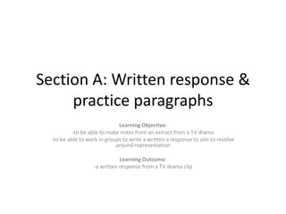 Section A: Written response &
practice paragraphs
Learning Objective:
-to be able to make notes from an extract from a TV drama
-to be able to work in groups to write a written a response to aim to revolve
around representation
Learning Outcome:
-a written response from a TV drama clip

 