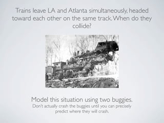 Trains leave LA and Atlanta simultaneously, headed
toward each other on the same track. When do they
                      collide?




       Model this situation using two buggies.
       Don’t actually crash the buggies until you can precisely
                    predict where they will crash.
 