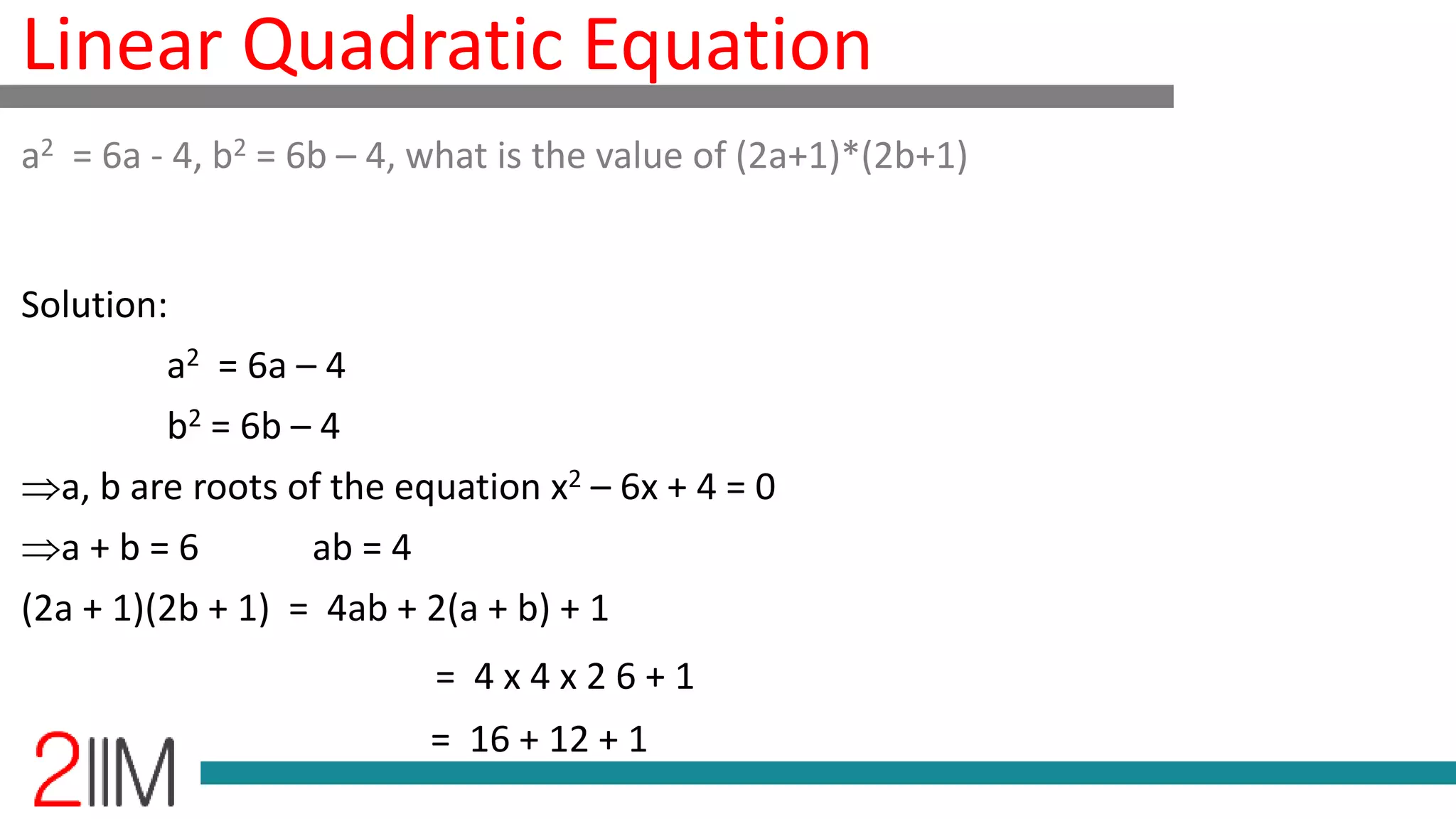 Linear Quadratic Equation
Solution:
a2 = 6a – 4
b2 = 6b – 4
a, b are roots of the equation x2 – 6x + 4 = 0
a + b = 6 ab = 4
(2a + 1)(2b + 1) = 4ab + 2(a + b) + 1
= 4 x 4 x 2 6 + 1
= 16 + 12 + 1
a2 = 6a - 4, b2 = 6b – 4, what is the value of (2a+1)*(2b+1)