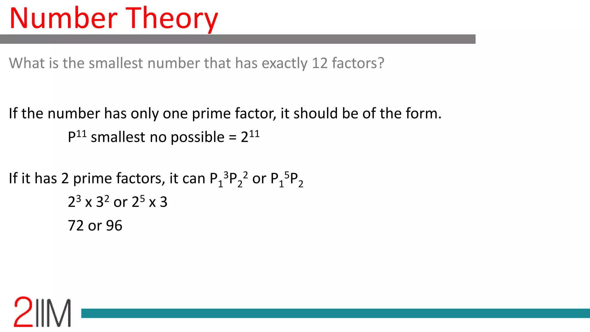 Number Theory
If the number has only one prime factor, it should be of the form.
P11 smallest no possible = 211
If it has 2 prime factors, it can P1
3P2
2 or P1
5P2
23 x 32 or 25 x 3
72 or 96
What is the smallest number that has exactly 12 factors?
 