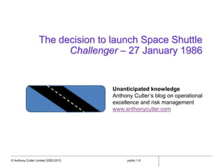 © Anthony Cutler Limited 2002-2013 public 1.0
The decision to launch Space Shuttle
Challenger – 27 January 1986
Unanticipated knowledge
Anthony Cutler’s blog on operational
excellence and risk management
www.anthonycutler.com
 
