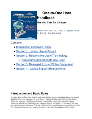 One-to-One User
Handbook
Use and Care for Laptops
SUNNYSIDE One--‐ to--‐ One: A Complete Guide
to One‐ to-‐ One Computing
Contents:
● Introduction and Basic Rules
● Section 1: Laptop Use at School
● Section 2: Responsible Use of Technology
○ Appropriate/Inappropriate Use Chart
● Section 3: Damaged, Lost or Stolen Equipment
● Section 4: Laptop Support/Help at Home
Introduction and Basic Rules
In recent years our Sunnyside students have made history in our community by engaging in innovative
digital learning in their classrooms as never before. As a result of this work, the Sunnyside School
District has become a model for school districts throughout the nation who are working towards
implementing digital learning initiatives and preparing students and teachers for changes in both state
and national education standards. This year the One-to-One computing program is expanding to include
ALL 10th grade students and we are also significantly improving technology access for our early
 