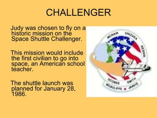 CHALLENGER Judy was chosen to fly on a historic mission on the Space Shuttle Challenger.  This mission would include the first civilian to go into space, an American school teacher. The shuttle launch was planned for January 28, 1986.  