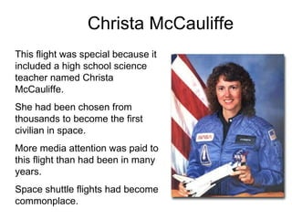 Christa McCauliffe This flight was special because it included a high school science teacher named Christa McCauliffe. She had been chosen from thousands to become the first civilian in space. More media attention was paid to this flight than had been in many years. Space shuttle flights had become commonplace. 