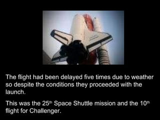 The flight had been delayed five times due to weather so despite the conditions they proceeded with the launch. This was the 25 th  Space Shuttle mission and the 10 th  flight for Challenger. 