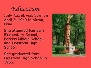 Judy Resnik was born on April 5, 1949 in Akron, Ohio.  She attended Fairlawn Elementary School, Perkins Middle School, and Firestone High School. She graduated from Firestone High School in 1966. Education 