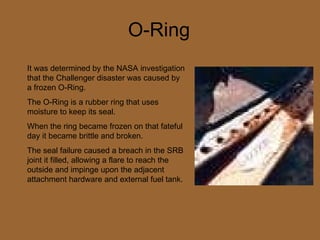 O-Ring It was determined by the NASA investigation that the Challenger disaster was caused by a frozen O-Ring. The O-Ring is a rubber ring that uses moisture to keep its seal.  When the ring became frozen on that fateful day it became brittle and broken. The seal failure caused a breach in the SRB joint it filled, allowing a flare to reach the outside and impinge upon the adjacent attachment hardware and external fuel tank.  