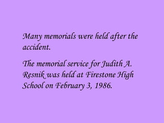 Many memorials were held after the accident. The memorial service for Judith A. Resnik was held at Firestone High School on February 3, 1986. 