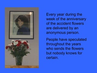 Every year during the week of the anniversary of the accident flowers are delivered by an anonymous person. People have speculated throughout the years who sends the flowers but nobody knows for certain. 