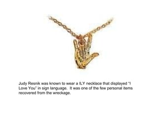 Judy Resnik was known to wear a ILY necklace that displayed “I Love You” in sign language.  It was one of the few personal items recovered from the wreckage. 