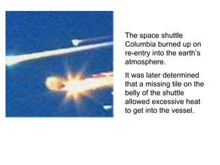 The space shuttle Columbia burned up on re-entry into the earth’s atmosphere. It was later determined that a missing tile on the belly of the shuttle allowed excessive heat to get into the vessel. 