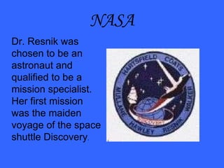NASA Dr. Resnik was chosen to be an astronaut and qualified to be a mission specialist.  Her first mission was the maiden voyage of the space shuttle Discovery . 