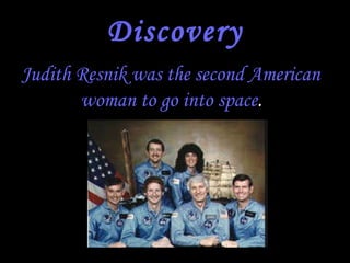 Discovery Judith Resnik was the second American woman to go into space .   