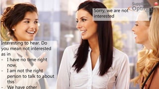 Interesting to hear. Do
you mean not interested
as in
- I have no time right
now,
- I am not the right
person to talk to about
this
- We have other
Sorry, we are not
interested
 