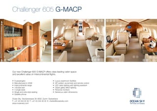 Challenger 605 G-MACP




Our new Challenger 605 G-MACP offers class leading cabin space
and excellent value on intercontinental flights.

•   9 passengers                             •   Luxury washroom facilities
•   Manufactured in 2008                     •   VIP system via armrest and remote control
•   Intercontinental range                   •   LED cabin lighting with lighting assistant
•   1double bed                              •   Upper galley effect lighting
•   3 single beds                            •   Personal monitors
•   Single and sofa style seating            •   Generous cabin dimensions
•   Satellite phone

Ocean Sky Stockerstrasse 39 8002 Zurich Switzerland
T: +41 43 344 40 30 F: +41 43 344 40 32 E: charter@oceansky.com
www.oceansky.com
 