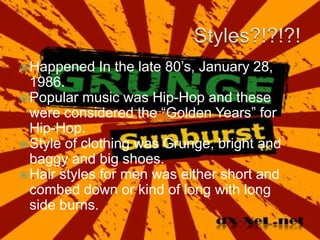 Styles?!?!?!Happened In the late 80’s, January 28, 1986.Popular music was Hip-Hop and these were considered the “Golden Years” for Hip-Hop.Style of clothing was Grunge, bright and baggy and big shoes.Hair styles for men was either short and combed down or kind of long with long side burns.
