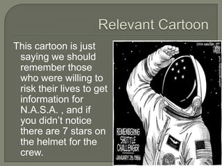 Relevant CartoonThis cartoon is just saying we should remember those who were willing to risk their lives to get information for N.A.S.A. , and if you didn’t notice there are 7 stars on the helmet for the crew.